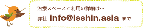 治療スペース『付属治療院 はり・きゅう いっしん』ご利用の詳細は…info@isshin.asiaまで